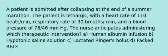 A patient is admitted after collapsing at the end of a summer marathon. The patient is lethargic, with a heart rate of 110 beats/min, respiratory rate of 30 breaths/ min, and a blood pressure of 78/46 mm Hg. The nurse anticipates administering which therapeutic intervention? a) Human albumin infusion b) Hypotonic saline solution c) Lactated Ringer's bolus d) Packed RBCs