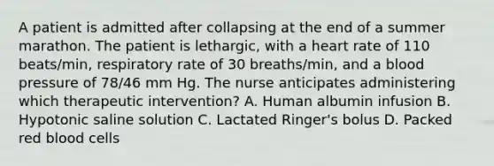 A patient is admitted after collapsing at the end of a summer marathon. The patient is lethargic, with a heart rate of 110 beats/min, respiratory rate of 30 breaths/min, and a blood pressure of 78/46 mm Hg. The nurse anticipates administering which therapeutic intervention? A. Human albumin infusion B. Hypotonic saline solution C. Lactated Ringer's bolus D. Packed red blood cells