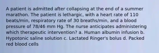 A patient is admitted after collapsing at the end of a summer marathon. The patient is lethargic, with a heart rate of 110 beats/min, respiratory rate of 30 breaths/min, and a blood pressure of 78/46 mm Hg. The nurse anticipates administering which therapeutic intervention? a. Human albumin infusion b. Hypotonic saline solution c. Lactated Ringer's bolus d. Packed red blood cells