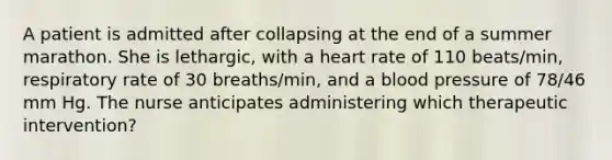 A patient is admitted after collapsing at the end of a summer marathon. She is lethargic, with a heart rate of 110 beats/min, respiratory rate of 30 breaths/min, and a blood pressure of 78/46 mm Hg. The nurse anticipates administering which therapeutic intervention?