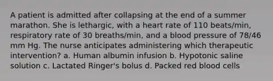 A patient is admitted after collapsing at the end of a summer marathon. She is lethargic, with a heart rate of 110 beats/min, respiratory rate of 30 breaths/min, and a blood pressure of 78/46 mm Hg. The nurse anticipates administering which therapeutic intervention? a. Human albumin infusion b. Hypotonic saline solution c. Lactated Ringer's bolus d. Packed red blood cells