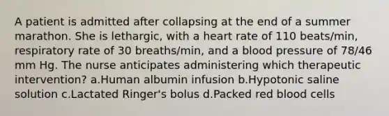 A patient is admitted after collapsing at the end of a summer marathon. She is lethargic, with a heart rate of 110 beats/min, respiratory rate of 30 breaths/min, and a blood pressure of 78/46 mm Hg. The nurse anticipates administering which therapeutic intervention? a.Human albumin infusion b.Hypotonic saline solution c.Lactated Ringer's bolus d.Packed red blood cells