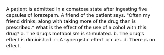 A patient is admitted in a comatose state after ingesting five capsules of lorazepam. A friend of the patient says, "Often my friend drinks, along with taking more of the drug than is prescribed." What is the effect of the use of alcohol with this drug? a. The drug's metabolism is stimulated. b. The drug's effect is diminished. c. A synergistic effect occurs. d. There is no effect.