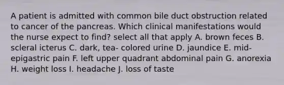 A patient is admitted with common bile duct obstruction related to cancer of the pancreas. Which clinical manifestations would the nurse expect to find? select all that apply A. brown feces B. scleral icterus C. dark, tea- colored urine D. jaundice E. mid-epigastric pain F. left upper quadrant abdominal pain G. anorexia H. weight loss I. headache J. loss of taste