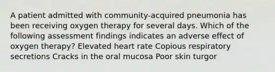 A patient admitted with community-acquired pneumonia has been receiving oxygen therapy for several days. Which of the following assessment findings indicates an adverse effect of oxygen therapy? Elevated heart rate Copious respiratory secretions Cracks in the oral mucosa Poor skin turgor