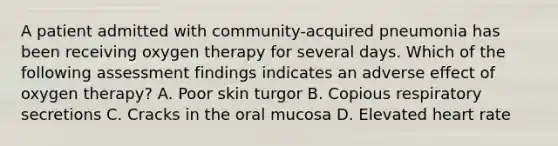 A patient admitted with community-acquired pneumonia has been receiving oxygen therapy for several days. Which of the following assessment findings indicates an adverse effect of oxygen therapy? A. Poor skin turgor B. Copious respiratory secretions C. Cracks in the oral mucosa D. Elevated heart rate