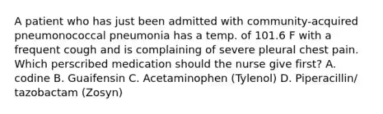 A patient who has just been admitted with community-acquired pneumonococcal pneumonia has a temp. of 101.6 F with a frequent cough and is complaining of severe pleural chest pain. Which perscribed medication should the nurse give first? A. codine B. Guaifensin C. Acetaminophen (Tylenol) D. Piperacillin/ tazobactam (Zosyn)