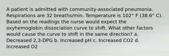 A patient is admitted with community-associated pneumonia. Respirations are 32 breaths/min. Temperature is 102° F (38.6° C). Based on the readings the nurse would expect the oxyhemoglobin dissociation curve to shift. What other factors would cause the curve to shift in the same direction? a. Decreased 2,3-DPG b. Increased pH c. Increased CO2 d. Increased O2