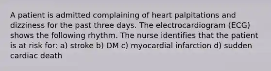 A patient is admitted complaining of heart palpitations and dizziness for the past three days. The electrocardiogram (ECG) shows the following rhythm. The nurse identifies that the patient is at risk for: a) stroke b) DM c) myocardial infarction d) sudden cardiac death