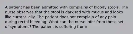 A patient has been admitted with complains of bloody stools. The nurse observes that the stool is dark red with mucus and looks like currant jelly. The patient does not complain of any pain during rectal bleeding. What can the nurse infer from these set of symptoms? The patient is suffering from: