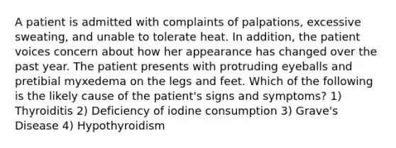 A patient is admitted with complaints of palpations, excessive sweating, and unable to tolerate heat. In addition, the patient voices concern about how her appearance has changed over the past year. The patient presents with protruding eyeballs and pretibial myxedema on the legs and feet. Which of the following is the likely cause of the patient's signs and symptoms? 1) Thyroiditis 2) Deficiency of iodine consumption 3) Grave's Disease 4) Hypothyroidism