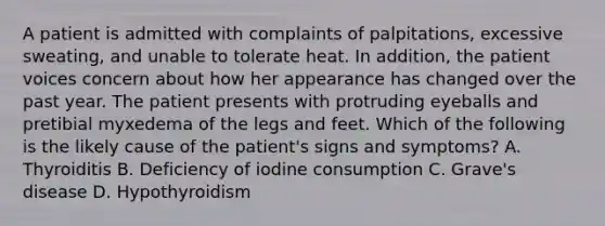 A patient is admitted with complaints of palpitations, excessive sweating, and unable to tolerate heat. In addition, the patient voices concern about how her appearance has changed over the past year. The patient presents with protruding eyeballs and pretibial myxedema of the legs and feet. Which of the following is the likely cause of the patient's signs and symptoms? A. Thyroiditis B. Deficiency of iodine consumption C. Grave's disease D. Hypothyroidism