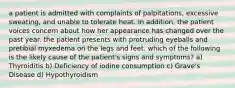 a patient is admitted with complaints of palpitations, excessive sweating, and unable to tolerate heat. In addition, the patient voices concern about how her appearance has changed over the past year. the patient presents with protruding eyeballs and pretibial myxedema on the legs and feet. which of the following is the likely cause of the patient's signs and symptoms? a) Thyroiditis b) Deficiency of iodine consumption c) Grave's Disease d) Hypothyroidism