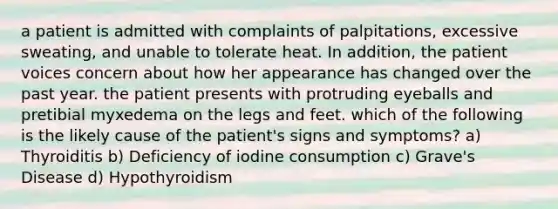 a patient is admitted with complaints of palpitations, excessive sweating, and unable to tolerate heat. In addition, the patient voices concern about how her appearance has changed over the past year. the patient presents with protruding eyeballs and pretibial myxedema on the legs and feet. which of the following is the likely cause of the patient's signs and symptoms? a) Thyroiditis b) Deficiency of iodine consumption c) Grave's Disease d) Hypothyroidism