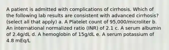 A patient is admitted with complications of cirrhosis. Which of the following lab results are consistent with advanced cirrhosis? (select all that apply) a. A Platelet count of 95,000/microliter b. An international normalized ratio (INR) of 2.1 c. A serum albumin of 2.4g/dL d. A hemoglobin of 15g/dL e. A serum potassium of 4.8 mEq/L