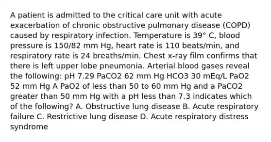 A patient is admitted to the critical care unit with acute exacerbation of chronic obstructive pulmonary disease (COPD) caused by respiratory infection. Temperature is 39° C, blood pressure is 150/82 mm Hg, heart rate is 110 beats/min, and respiratory rate is 24 breaths/min. Chest x-ray film confirms that there is left upper lobe pneumonia. Arterial blood gases reveal the following: pH 7.29 PaCO2 62 mm Hg HCO3 30 mEq/L PaO2 52 mm Hg A PaO2 of less than 50 to 60 mm Hg and a PaCO2 greater than 50 mm Hg with a pH less than 7.3 indicates which of the following? A. Obstructive lung disease B. Acute respiratory failure C. Restrictive lung disease D. Acute respiratory distress syndrome