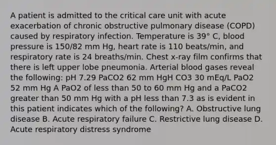 A patient is admitted to the critical care unit with acute exacerbation of chronic obstructive pulmonary disease (COPD) caused by respiratory infection. Temperature is 39° C, blood pressure is 150/82 mm Hg, heart rate is 110 beats/min, and respiratory rate is 24 breaths/min. Chest x-ray film confirms that there is left upper lobe pneumonia. Arterial blood gases reveal the following: pH 7.29 PaCO2 62 mm HgH CO3 30 mEq/L PaO2 52 mm Hg A PaO2 of less than 50 to 60 mm Hg and a PaCO2 greater than 50 mm Hg with a pH less than 7.3 as is evident in this patient indicates which of the following? A. Obstructive lung disease B. Acute respiratory failure C. Restrictive lung disease D. Acute respiratory distress syndrome