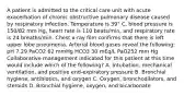 A patient is admitted to the critical care unit with acute exacerbation of chronic obstructive pulmonary disease caused by respiratory infection. Temperature is 39° C, blood pressure is 150/82 mm Hg, heart rate is 110 beats/min, and respiratory rate is 24 breaths/min. Chest x-ray film confirms that there is left upper lobe pneumonia. Arterial blood gases reveal the following: pH 7.29 PaCO2 62 mmHg HCO3 30 mEq/L PaO252 mm Hg Collaborative management indicated for this patient at this time would include which of the following? A. Intubation, mechanical ventilation, and positive end-expiratory pressure B. Bronchial hygiene, antibiotics, and oxygen C. Oxygen, bronchodilators, and steroids D. Bronchial hygiene, oxygen, and bicarbonate