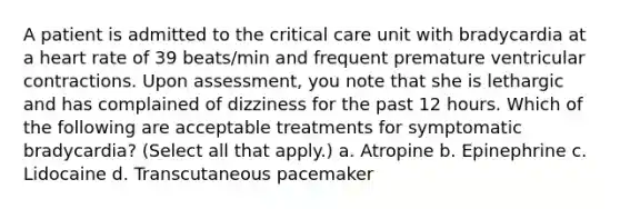 A patient is admitted to the critical care unit with bradycardia at a heart rate of 39 beats/min and frequent premature ventricular contractions. Upon assessment, you note that she is lethargic and has complained of dizziness for the past 12 hours. Which of the following are acceptable treatments for symptomatic bradycardia? (Select all that apply.) a. Atropine b. Epinephrine c. Lidocaine d. Transcutaneous pacemaker