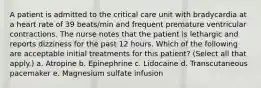 A patient is admitted to the critical care unit with bradycardia at a heart rate of 39 beats/min and frequent premature ventricular contractions. The nurse notes that the patient is lethargic and reports dizziness for the past 12 hours. Which of the following are acceptable initial treatments for this patient? (Select all that apply.) a. Atropine b. Epinephrine c. Lidocaine d. Transcutaneous pacemaker e. Magnesium sulfate infusion