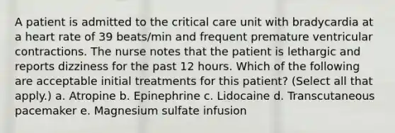 A patient is admitted to the critical care unit with bradycardia at a heart rate of 39 beats/min and frequent premature ventricular contractions. The nurse notes that the patient is lethargic and reports dizziness for the past 12 hours. Which of the following are acceptable initial treatments for this patient? (Select all that apply.) a. Atropine b. Epinephrine c. Lidocaine d. Transcutaneous pacemaker e. Magnesium sulfate infusion