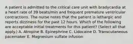 A patient is admitted to the critical care unit with bradycardia at a heart rate of 39 beats/min and frequent premature ventricular contractions. The nurse notes that the patient is lethargic and reports dizziness for the past 12 hours. Which of the following are acceptable initial treatments for this patient? (Select all that apply.) A. Atropine B. Epinephrine C. Lidocaine D. Transcutaneous pacemaker E. Magnesium sulfate infusion