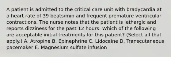 A patient is admitted to the critical care unit with bradycardia at a heart rate of 39 beats/min and frequent premature ventricular contractions. The nurse notes that the patient is lethargic and reports dizziness for the past 12 hours. Which of the following are acceptable initial treatments for this patient? (Select all that apply.) A. Atropine B. Epinephrine C. Lidocaine D. Transcutaneous pacemaker E. Magnesium sulfate infusion