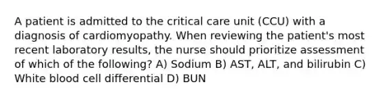 A patient is admitted to the critical care unit (CCU) with a diagnosis of cardiomyopathy. When reviewing the patient's most recent laboratory results, the nurse should prioritize assessment of which of the following? A) Sodium B) AST, ALT, and bilirubin C) White blood cell differential D) BUN