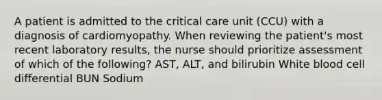 A patient is admitted to the critical care unit (CCU) with a diagnosis of cardiomyopathy. When reviewing the patient's most recent laboratory results, the nurse should prioritize assessment of which of the following? AST, ALT, and bilirubin White blood cell differential BUN Sodium