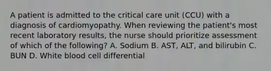 A patient is admitted to the critical care unit (CCU) with a diagnosis of cardiomyopathy. When reviewing the patient's most recent laboratory results, the nurse should prioritize assessment of which of the following? A. Sodium B. AST, ALT, and bilirubin C. BUN D. White blood cell differential