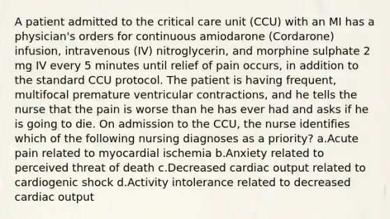 A patient admitted to the critical care unit (CCU) with an MI has a physician's orders for continuous amiodarone (Cordarone) infusion, intravenous (IV) nitroglycerin, and morphine sulphate 2 mg IV every 5 minutes until relief of pain occurs, in addition to the standard CCU protocol. The patient is having frequent, multifocal premature ventricular contractions, and he tells the nurse that the pain is worse than he has ever had and asks if he is going to die. On admission to the CCU, the nurse identifies which of the following nursing diagnoses as a priority? a.Acute pain related to myocardial ischemia b.Anxiety related to perceived threat of death c.Decreased cardiac output related to cardiogenic shock d.Activity intolerance related to decreased cardiac output