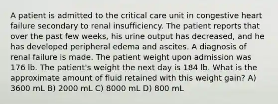 A patient is admitted to the critical care unit in congestive heart failure secondary to renal insufficiency. The patient reports that over the past few weeks, his urine output has decreased, and he has developed peripheral edema and ascites. A diagnosis of renal failure is made. The patient weight upon admission was 176 lb. The patient's weight the next day is 184 lb. What is the approximate amount of fluid retained with this weight gain? A) 3600 mL B) 2000 mL C) 8000 mL D) 800 mL