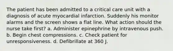 The patient has been admitted to a critical care unit with a diagnosis of acute myocardial infarction. Suddenly his monitor alarms and the screen shows a flat line. What action should the nurse take first? a. Administer epinephrine by intravenous push. b. Begin chest compressions. c. Check patient for unresponsiveness. d. Defibrillate at 360 J.