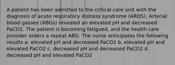 A patient has been admitted to the critical care unit with the diagnosis of acute respiratory distress syndrome (ARDS). Arterial blood gasses (ABGs) revealed an elevated pH and decreased PaCO2. The patient is becoming fatigued, and the health care provider orders a repeat ABG. The nurse anticipates the following results a. elevated pH and decreased PaCO2 b. elevated pH and elevated PaCO2 c. decreased pH and decreased PaCO2 d. decreased pH and elevated PaCO2