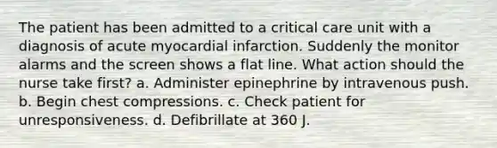 The patient has been admitted to a critical care unit with a diagnosis of acute myocardial infarction. Suddenly the monitor alarms and the screen shows a flat line. What action should the nurse take first? a. Administer epinephrine by intravenous push. b. Begin chest compressions. c. Check patient for unresponsiveness. d. Defibrillate at 360 J.