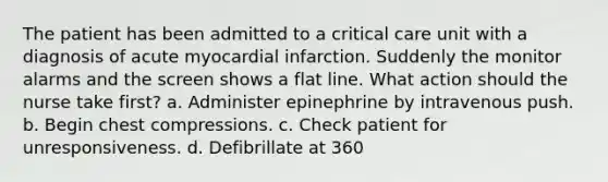 The patient has been admitted to a critical care unit with a diagnosis of acute myocardial infarction. Suddenly the monitor alarms and the screen shows a flat line. What action should the nurse take first? a. Administer epinephrine by intravenous push. b. Begin chest compressions. c. Check patient for unresponsiveness. d. Defibrillate at 360