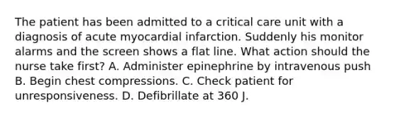 The patient has been admitted to a critical care unit with a diagnosis of acute myocardial infarction. Suddenly his monitor alarms and the screen shows a flat line. What action should the nurse take first? A. Administer epinephrine by intravenous push B. Begin chest compressions. C. Check patient for unresponsiveness. D. Defibrillate at 360 J.