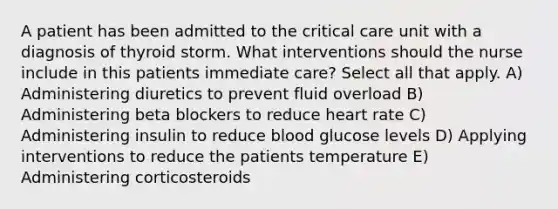 A patient has been admitted to the critical care unit with a diagnosis of thyroid storm. What interventions should the nurse include in this patients immediate care? Select all that apply. A) Administering diuretics to prevent fluid overload B) Administering beta blockers to reduce heart rate C) Administering insulin to reduce blood glucose levels D) Applying interventions to reduce the patients temperature E) Administering corticosteroids