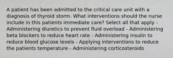 A patient has been admitted to the critical care unit with a diagnosis of thyroid storm. What interventions should the nurse include in this patients immediate care? Select all that apply - Administering diuretics to prevent fluid overload - Administering beta blockers to reduce heart rate - Administering insulin to reduce blood glucose levels - Applying interventions to reduce the patients temperature - Administering corticosteroids