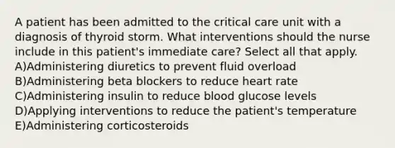 A patient has been admitted to the critical care unit with a diagnosis of thyroid storm. What interventions should the nurse include in this patient's immediate care? Select all that apply. A)Administering diuretics to prevent fluid overload B)Administering beta blockers to reduce heart rate C)Administering insulin to reduce blood glucose levels D)Applying interventions to reduce the patient's temperature E)Administering corticosteroids