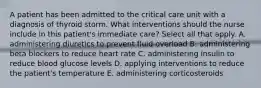 A patient has been admitted to the critical care unit with a diagnosis of thyroid storm. What interventions should the nurse include in this patient's immediate care? Select all that apply. A. administering diuretics to prevent fluid overload B. administering beta blockers to reduce heart rate C. administering insulin to reduce blood glucose levels D. applying interventions to reduce the patient's temperature E. administering corticosteroids