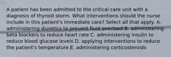 A patient has been admitted to the critical care unit with a diagnosis of thyroid storm. What interventions should the nurse include in this patient's immediate care? Select all that apply. A. administering diuretics to prevent fluid overload B. administering beta blockers to reduce heart rate C. administering insulin to reduce blood glucose levels D. applying interventions to reduce the patient's temperature E. administering corticosteroids