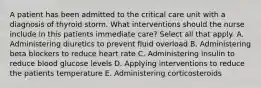 A patient has been admitted to the critical care unit with a diagnosis of thyroid storm. What interventions should the nurse include in this patients immediate care? Select all that apply. A. Administering diuretics to prevent fluid overload B. Administering beta blockers to reduce heart rate C. Administering insulin to reduce blood glucose levels D. Applying interventions to reduce the patients temperature E. Administering corticosteroids