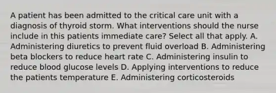 A patient has been admitted to the critical care unit with a diagnosis of thyroid storm. What interventions should the nurse include in this patients immediate care? Select all that apply. A. Administering diuretics to prevent fluid overload B. Administering beta blockers to reduce heart rate C. Administering insulin to reduce blood glucose levels D. Applying interventions to reduce the patients temperature E. Administering corticosteroids