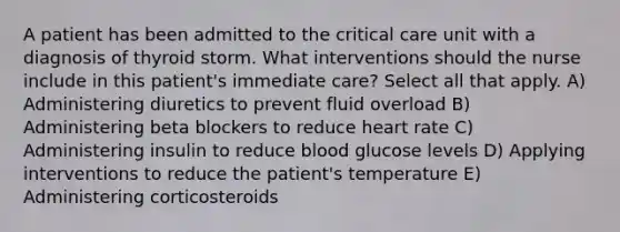 A patient has been admitted to the critical care unit with a diagnosis of thyroid storm. What interventions should the nurse include in this patient's immediate care? Select all that apply. A) Administering diuretics to prevent fluid overload B) Administering beta blockers to reduce heart rate C) Administering insulin to reduce blood glucose levels D) Applying interventions to reduce the patient's temperature E) Administering corticosteroids