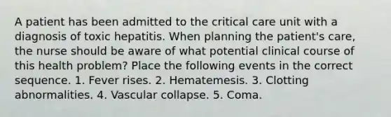 A patient has been admitted to the critical care unit with a diagnosis of toxic hepatitis. When planning the patient's care, the nurse should be aware of what potential clinical course of this health problem? Place the following events in the correct sequence. 1. Fever rises. 2. Hematemesis. 3. Clotting abnormalities. 4. Vascular collapse. 5. Coma.