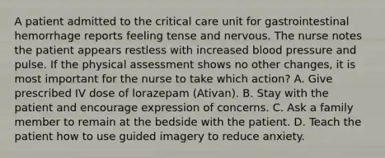 A patient admitted to the critical care unit for gastrointestinal hemorrhage reports feeling tense and nervous. The nurse notes the patient appears restless with increased blood pressure and pulse. If the physical assessment shows no other changes, it is most important for the nurse to take which action? A. Give prescribed IV dose of lorazepam (Ativan). B. Stay with the patient and encourage expression of concerns. C. Ask a family member to remain at the bedside with the patient. D. Teach the patient how to use guided imagery to reduce anxiety.