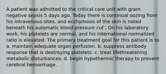 A patient was admitted to the critical care unit with gram negative sepsis 5 days ago. Today there is continual oozing from his intravenous sites, and ecchymosis of the skin is noted beneath his automatic blood pressure cuf . On his laboratory work, his platelets are normal, and his international normalized ratio is elevated. The primary treatment goal for this patient is to a. maintain adequate organ perfusion. b. suppress antibody response that is destroying platelets. c. treat lifethreatening metabolic disturbances. d. begin hypothermic therapy to prevent cerebral hemorrhage.