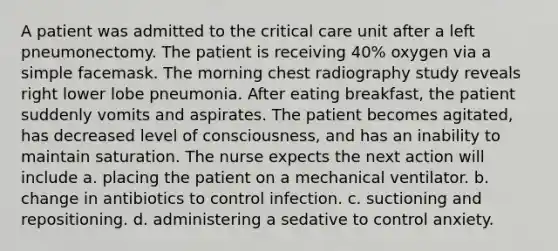 A patient was admitted to the critical care unit after a left pneumonectomy. The patient is receiving 40% oxygen via a simple facemask. The morning chest radiography study reveals right lower lobe pneumonia. After eating breakfast, the patient suddenly vomits and aspirates. The patient becomes agitated, has decreased level of consciousness, and has an inability to maintain saturation. The nurse expects the next action will include a. placing the patient on a mechanical ventilator. b. change in antibiotics to control infection. c. suctioning and repositioning. d. administering a sedative to control anxiety.