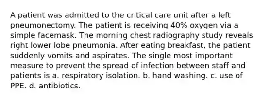 A patient was admitted to the critical care unit after a left pneumonectomy. The patient is receiving 40% oxygen via a simple facemask. The morning chest radiography study reveals right lower lobe pneumonia. After eating breakfast, the patient suddenly vomits and aspirates. The single most important measure to prevent the spread of infection between staff and patients is a. respiratory isolation. b. hand washing. c. use of PPE. d. antibiotics.